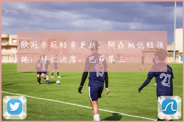 欧冠夺冠赔率更新：阿森纳低赔领跑，拜仁次席，巴萨第三