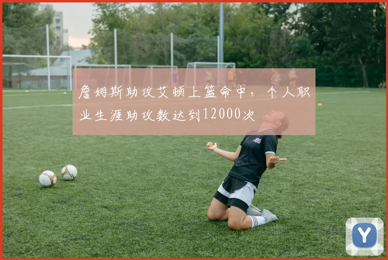 詹姆斯助攻艾顿上篮命中，个人职业生涯助攻数达到12000次