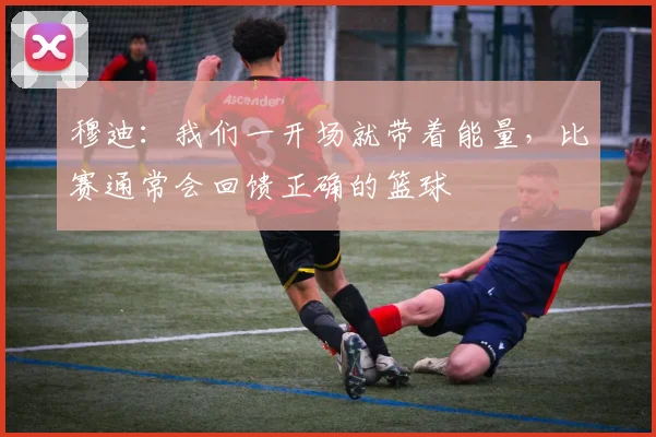 穆迪：我们一开场就带着能量，比赛通常会回馈正确的篮球