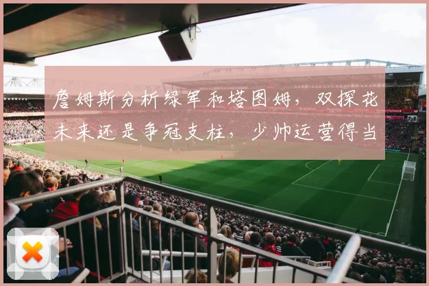 詹姆斯分析绿军和塔图姆，双探花未来还是争冠支柱，少帅运营得当