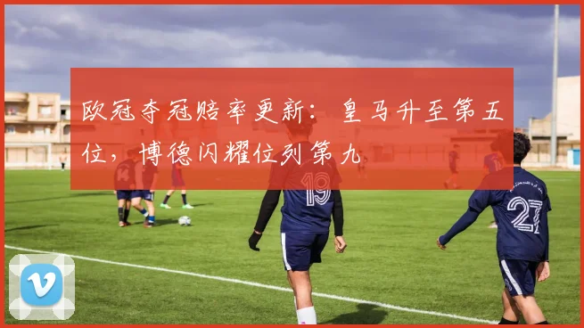 欧冠夺冠赔率更新：皇马升至第五位，博德闪耀位列第九